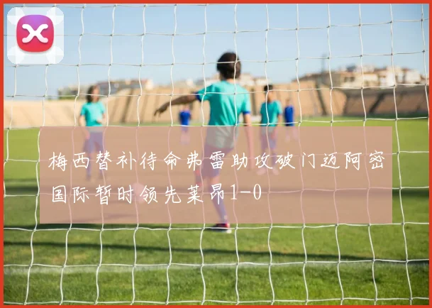梅西替补待命弗雷助攻破门迈阿密国际暂时领先莱昂1-0